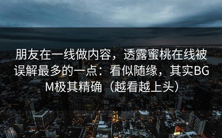 朋友在一线做内容，透露蜜桃在线被误解最多的一点：看似随缘，其实BGM极其精确（越看越上头）